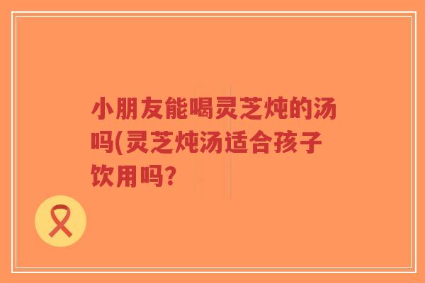 小朋友能喝灵芝炖的汤吗(灵芝炖汤适合孩子饮用吗？