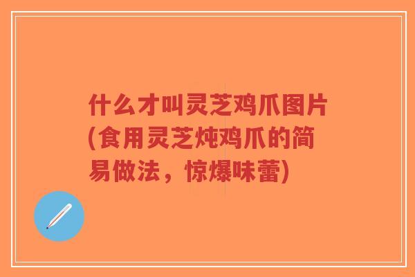 什么才叫灵芝鸡爪图片(食用灵芝炖鸡爪的简易做法，惊爆味蕾)