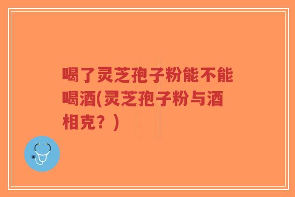 喝了灵芝孢子粉能不能喝酒(灵芝孢子粉与酒相克？)