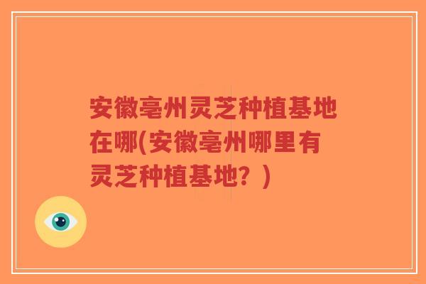 安徽亳州灵芝种植基地在哪(安徽亳州哪里有灵芝种植基地？)