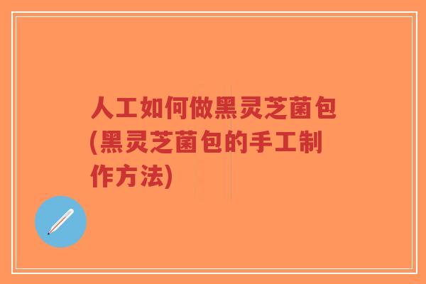 人工如何做黑灵芝菌包(黑灵芝菌包的手工制作方法)