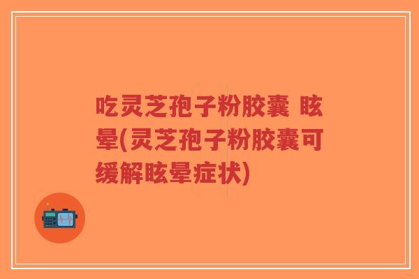 吃灵芝孢子粉胶囊 眩晕(灵芝孢子粉胶囊可缓解眩晕症状)