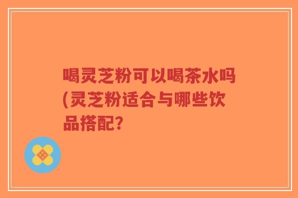 喝灵芝粉可以喝茶水吗(灵芝粉适合与哪些饮品搭配？