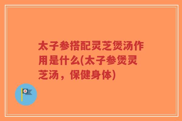 太子参搭配灵芝煲汤作用是什么(太子参煲灵芝汤，保健身体)