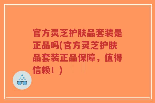 官方灵芝护肤品套装是正品吗(官方灵芝护肤品套装正品保障，值得信赖！)