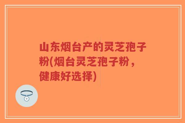 山东烟台产的灵芝孢子粉(烟台灵芝孢子粉，健康好选择)