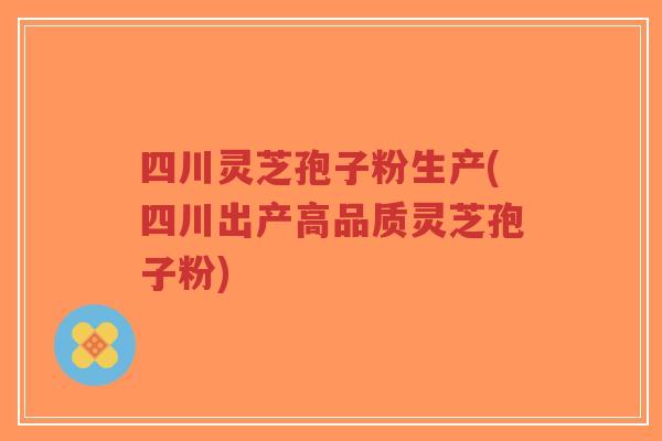 四川灵芝孢子粉生产(四川出产高品质灵芝孢子粉)