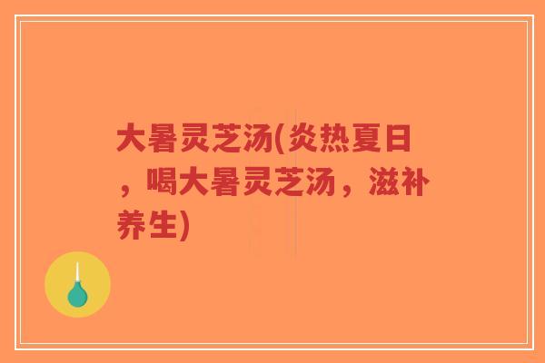 大暑灵芝汤(炎热夏日，喝大暑灵芝汤，滋补养生)