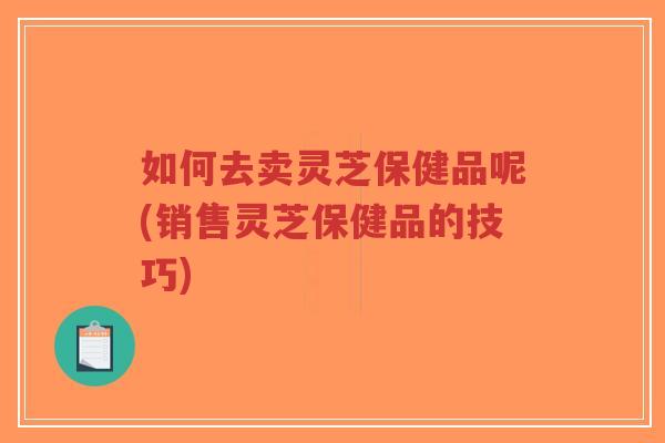 如何去卖灵芝保健品呢(销售灵芝保健品的技巧)