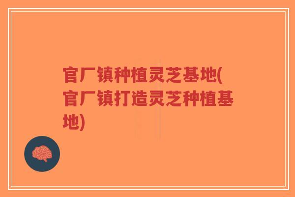 官厂镇种植灵芝基地(官厂镇打造灵芝种植基地)