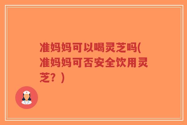 准妈妈可以喝灵芝吗(准妈妈可否安全饮用灵芝？)