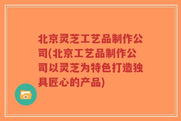 北京灵芝工艺品制作公司(北京工艺品制作公司以灵芝为特色打造独具匠心的产品)