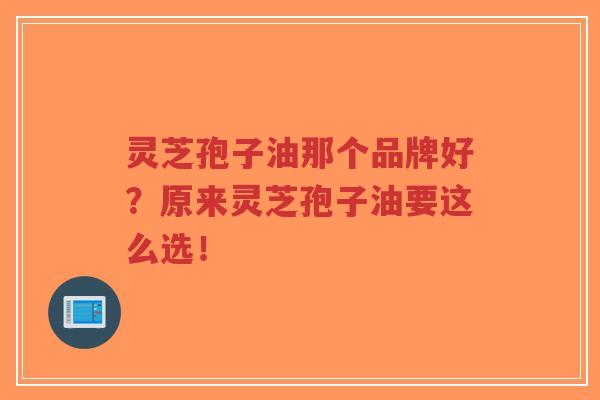 灵芝孢子油那个品牌好？原来灵芝孢子油要这么选！