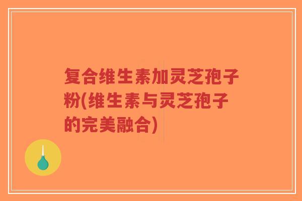 复合维生素加灵芝孢子粉(维生素与灵芝孢子的完美融合)