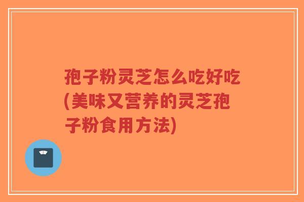 孢子粉灵芝怎么吃好吃(美味又营养的灵芝孢子粉食用方法)