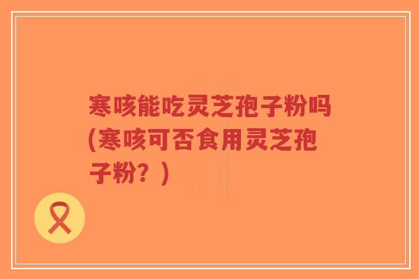 寒咳能吃灵芝孢子粉吗(寒咳可否食用灵芝孢子粉？)