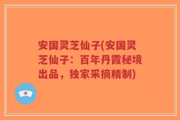 安国灵芝仙子(安国灵芝仙子：百年丹霞秘境出品，独家采摘精制)