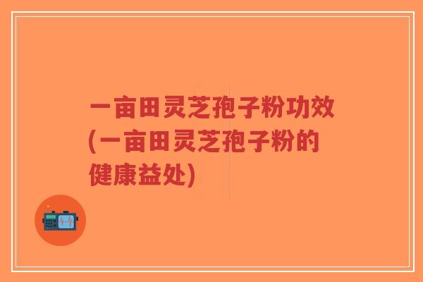 一亩田灵芝孢子粉功效(一亩田灵芝孢子粉的健康益处)