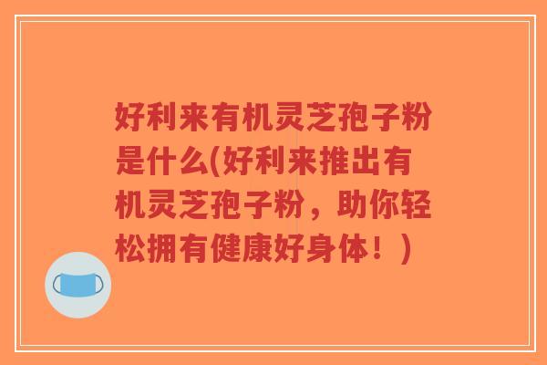 好利来有机灵芝孢子粉是什么(好利来推出有机灵芝孢子粉，助你轻松拥有健康好身体！)