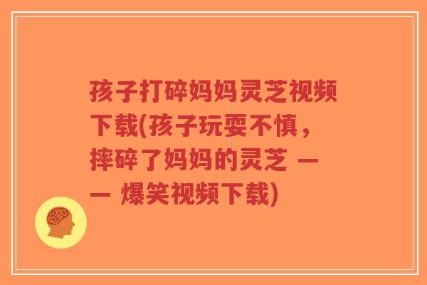 孩子打碎妈妈灵芝视频下载(孩子玩耍不慎，摔碎了妈妈的灵芝 —— 爆笑视频下载)