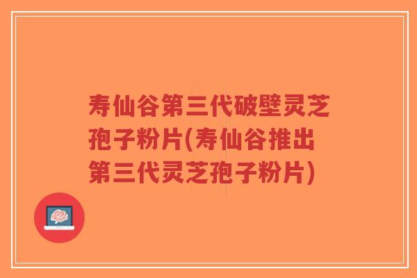寿仙谷第三代破壁灵芝孢子粉片(寿仙谷推出第三代灵芝孢子粉片)