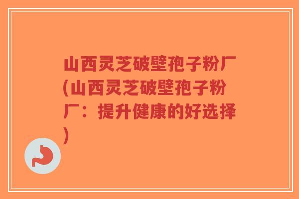 山西灵芝破壁孢子粉厂(山西灵芝破壁孢子粉厂：提升健康的好选择)