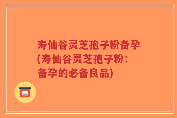 寿仙谷灵芝孢子粉备孕(寿仙谷灵芝孢子粉：备孕的必备良品)