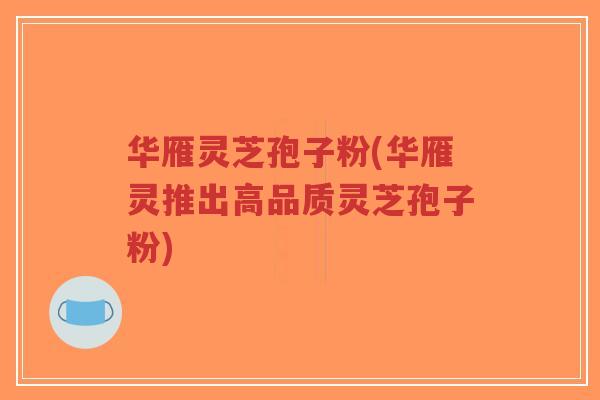 华雁灵芝孢子粉(华雁灵推出高品质灵芝孢子粉)