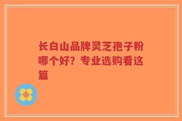 长白山品牌灵芝孢子粉哪个好？专业选购看这篇