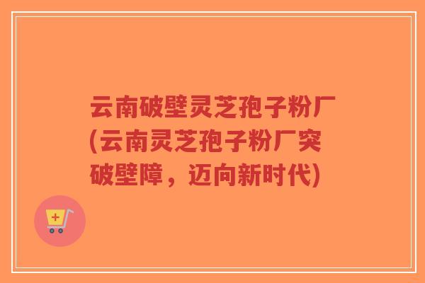 云南破壁灵芝孢子粉厂(云南灵芝孢子粉厂突破壁障，迈向新时代)