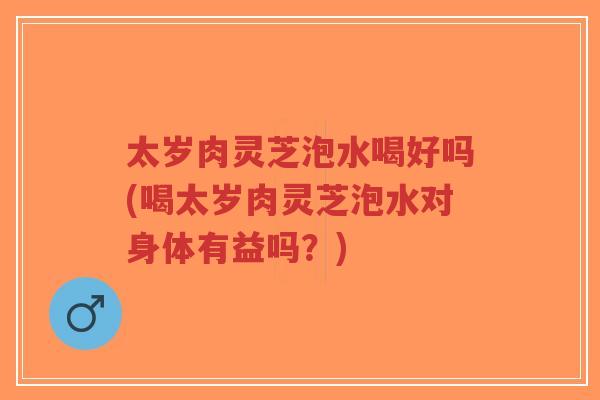 太岁肉灵芝泡水喝好吗(喝太岁肉灵芝泡水对身体有益吗？)