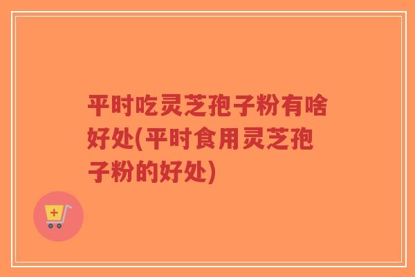 平时吃灵芝孢子粉有啥好处(平时食用灵芝孢子粉的好处)