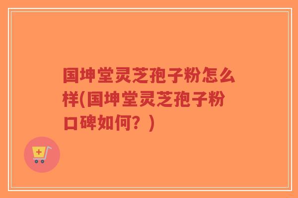 国坤堂灵芝孢子粉怎么样(国坤堂灵芝孢子粉口碑如何？)