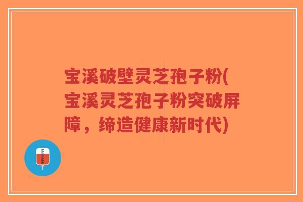 宝溪破壁灵芝孢子粉(宝溪灵芝孢子粉突破屏障，缔造健康新时代)