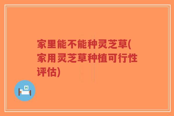 家里能不能种灵芝草(家用灵芝草种植可行性评估)