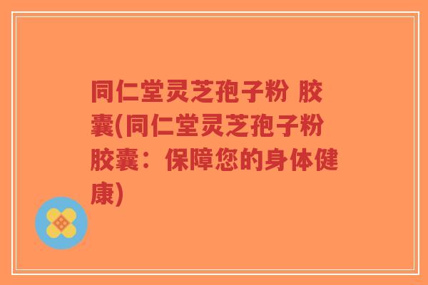 同仁堂灵芝孢子粉 胶囊(同仁堂灵芝孢子粉胶囊：保障您的身体健康)