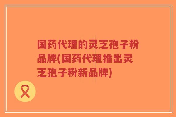 国药代理的灵芝孢子粉品牌(国药代理推出灵芝孢子粉新品牌)