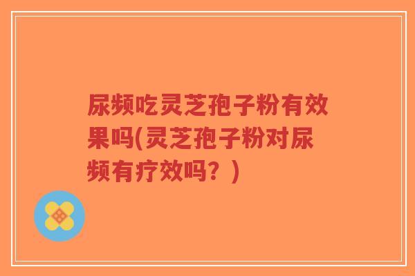 尿频吃灵芝孢子粉有效果吗(灵芝孢子粉对尿频有疗效吗？)