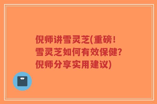 倪师讲雪灵芝(重磅！雪灵芝如何有效保健？倪师分享实用建议)