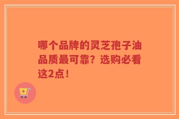 哪个品牌的灵芝孢子油品质最可靠？选购必看这2点！