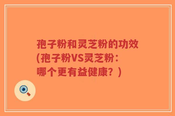 孢子粉和灵芝粉的功效(孢子粉VS灵芝粉：哪个更有益健康？)
