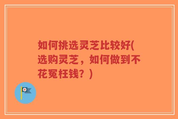 如何挑选灵芝比较好(选购灵芝，如何做到不花冤枉钱？)