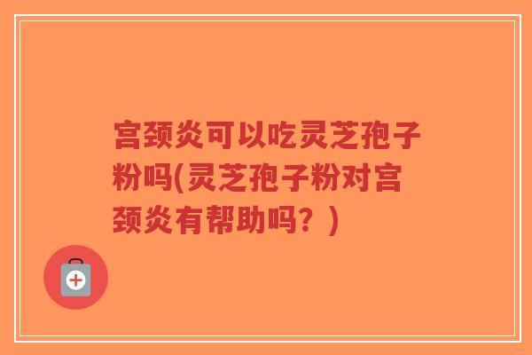 宫颈炎可以吃灵芝孢子粉吗(灵芝孢子粉对宫颈炎有帮助吗？)