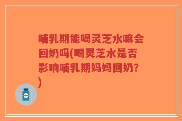 哺乳期能喝灵芝水嘛会回奶吗(喝灵芝水是否影响哺乳期妈妈回奶？)