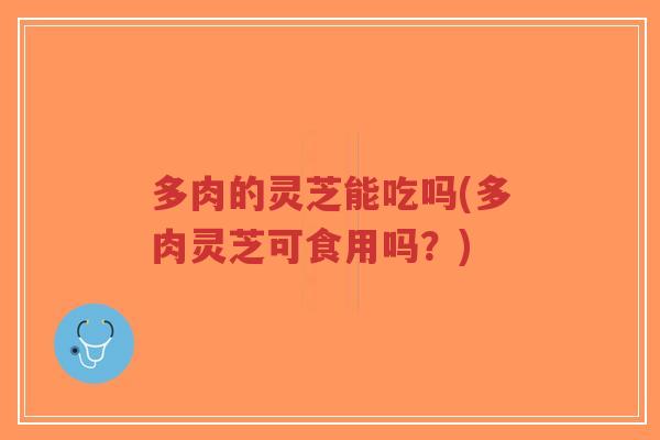 多肉的灵芝能吃吗(多肉灵芝可食用吗？)