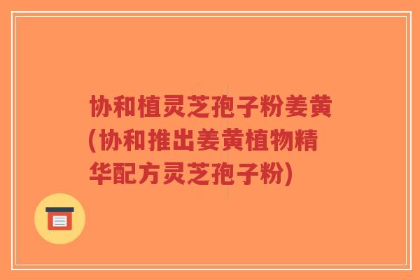 协和植灵芝孢子粉姜黄(协和推出姜黄植物精华配方灵芝孢子粉)