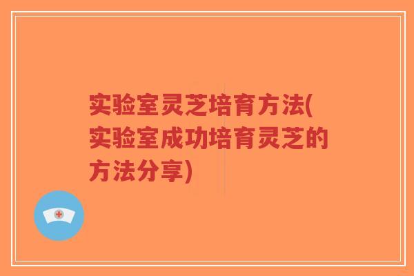 实验室灵芝培育方法(实验室成功培育灵芝的方法分享)