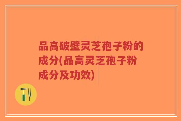 品高破壁灵芝孢子粉的成分(品高灵芝孢子粉成分及功效)