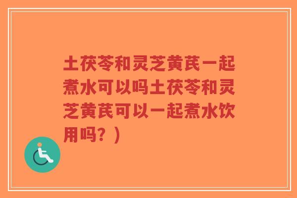 土茯苓和灵芝黄芪一起煮水可以吗土茯苓和灵芝黄芪可以一起煮水饮用吗？)