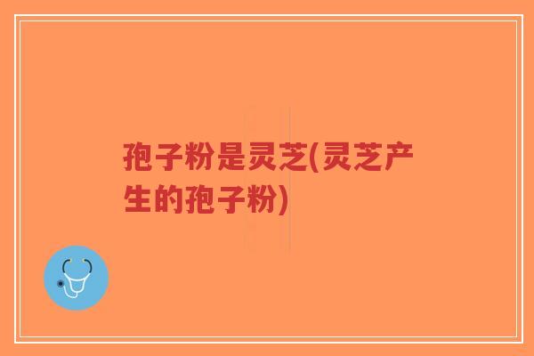 孢子粉是灵芝(灵芝产生的孢子粉)